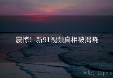 震惊!新91视频真相被揭晓 震惊!新91视频真相被揭晓
