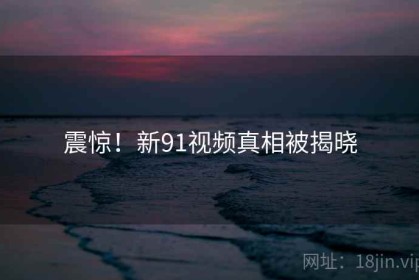 震惊！新91视频真相被揭晓
