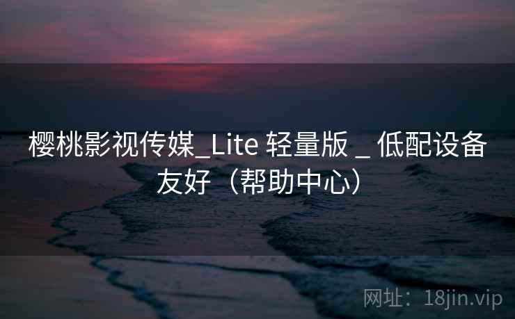 樱桃影视传媒_Lite 轻量版 _ 低配设备友好（帮助中心）