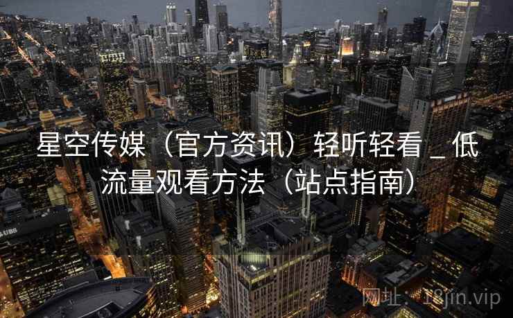 星空传媒(官方资讯)轻听轻看 _ 低流量观看方法(站点指南) 星空传媒(官方资讯)轻听轻看 _ 低流量观看方法(站点指南)