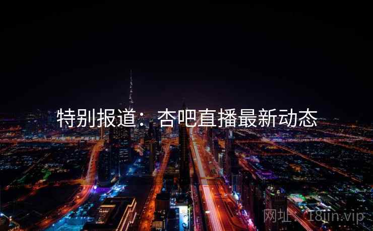 特别报道:杏吧直播最新动态 特别报道:杏吧直播最新动态